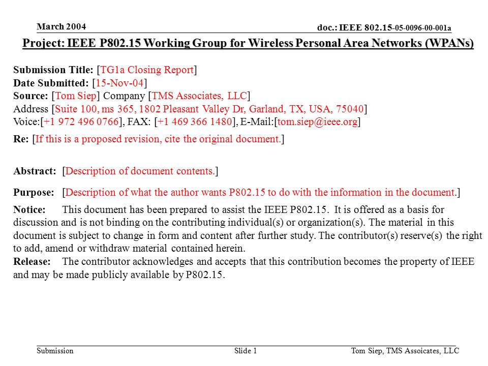doc.: IEEE a Submission March 2004 Tom Siep, TMS Assoicates, LLCSlide 1 Project: IEEE P Working Group for Wireless Personal Area Networks (WPANs) Submission Title: [TG1a Closing Report] Date Submitted: [15-Nov-04] Source: [Tom Siep] Company [TMS Associates, LLC] Address [Suite 100, ms 365, 1802 Pleasant Valley Dr, Garland, TX, USA, 75040] Voice:[ ], FAX: [ ], Re: [If this is a proposed revision, cite the original document.] Abstract:[Description of document contents.] Purpose:[Description of what the author wants P to do with the information in the document.] Notice:This document has been prepared to assist the IEEE P
