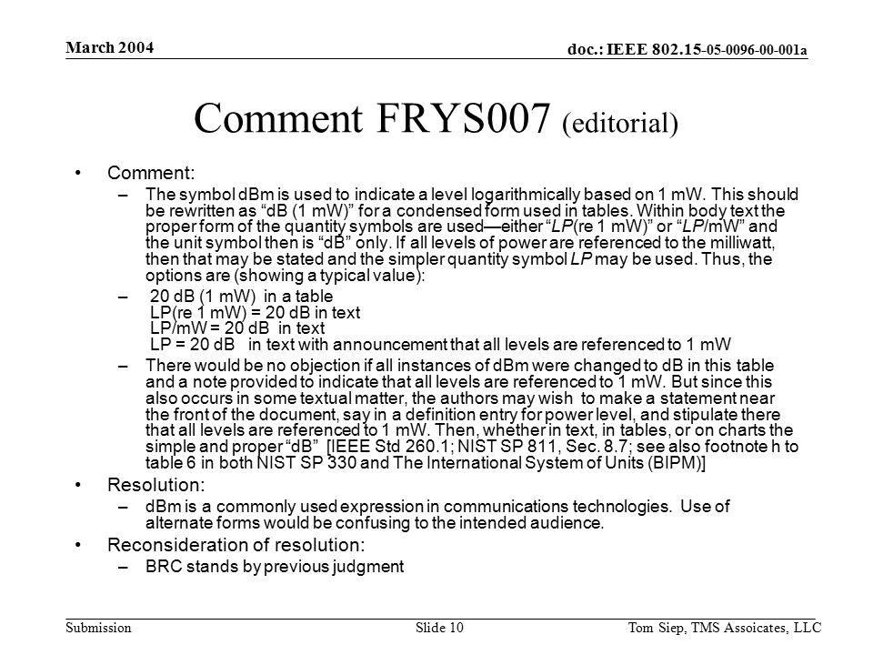 doc.: IEEE a Submission March 2004 Tom Siep, TMS Assoicates, LLCSlide 10 Comment FRYS007 (editorial) Comment: –The symbol dBm is used to indicate a level logarithmically based on 1 mW.