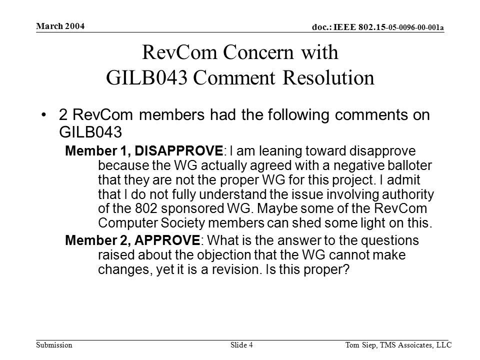 doc.: IEEE a Submission March 2004 Tom Siep, TMS Assoicates, LLCSlide 4 RevCom Concern with GILB043 Comment Resolution 2 RevCom members had the following comments on GILB043 Member 1, DISAPPROVE: I am leaning toward disapprove because the WG actually agreed with a negative balloter that they are not the proper WG for this project.