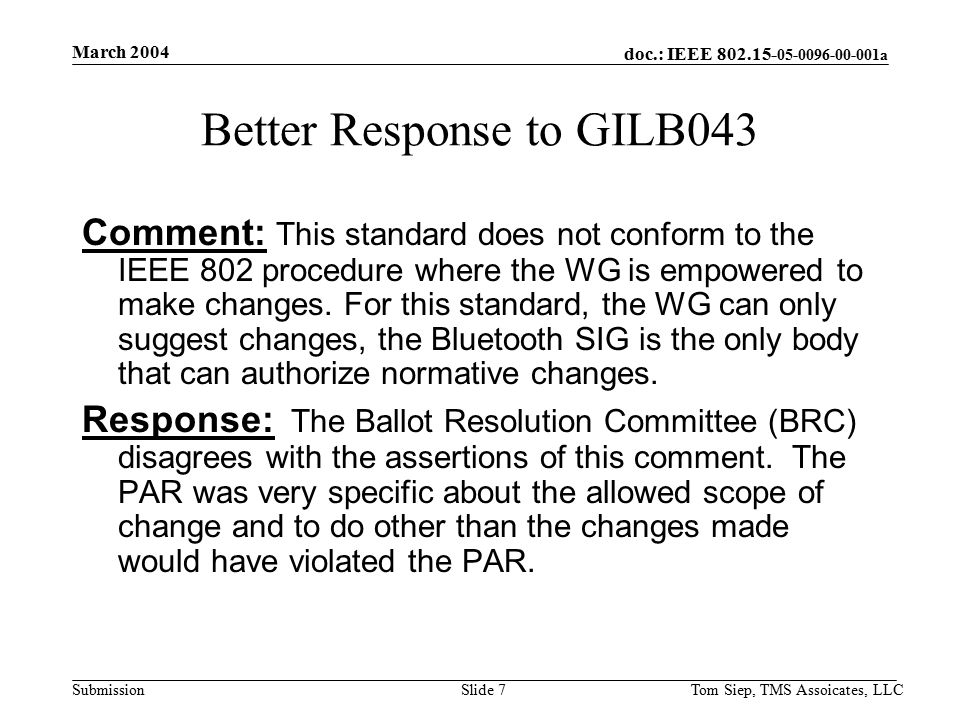 doc.: IEEE a Submission March 2004 Tom Siep, TMS Assoicates, LLCSlide 7 Better Response to GILB043 Comment: This standard does not conform to the IEEE 802 procedure where the WG is empowered to make changes.