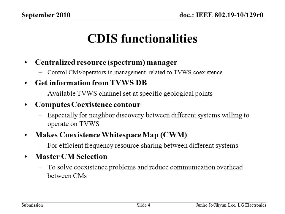 doc.: IEEE /129r0 Submission September 2010 Junho Jo/Jihyun Lee, LG ElectronicsSlide 4 CDIS functionalities Centralized resource (spectrum) manager –Control CMs/operators in management related to TVWS coexistence Get information from TVWS DB –Available TVWS channel set at specific geological points Computes Coexistence contour –Especially for neighbor discovery between different systems willing to operate on TVWS Makes Coexistence Whitespace Map (CWM) –For efficient frequency resource sharing between different systems Master CM Selection –To solve coexistence problems and reduce communication overhead between CMs