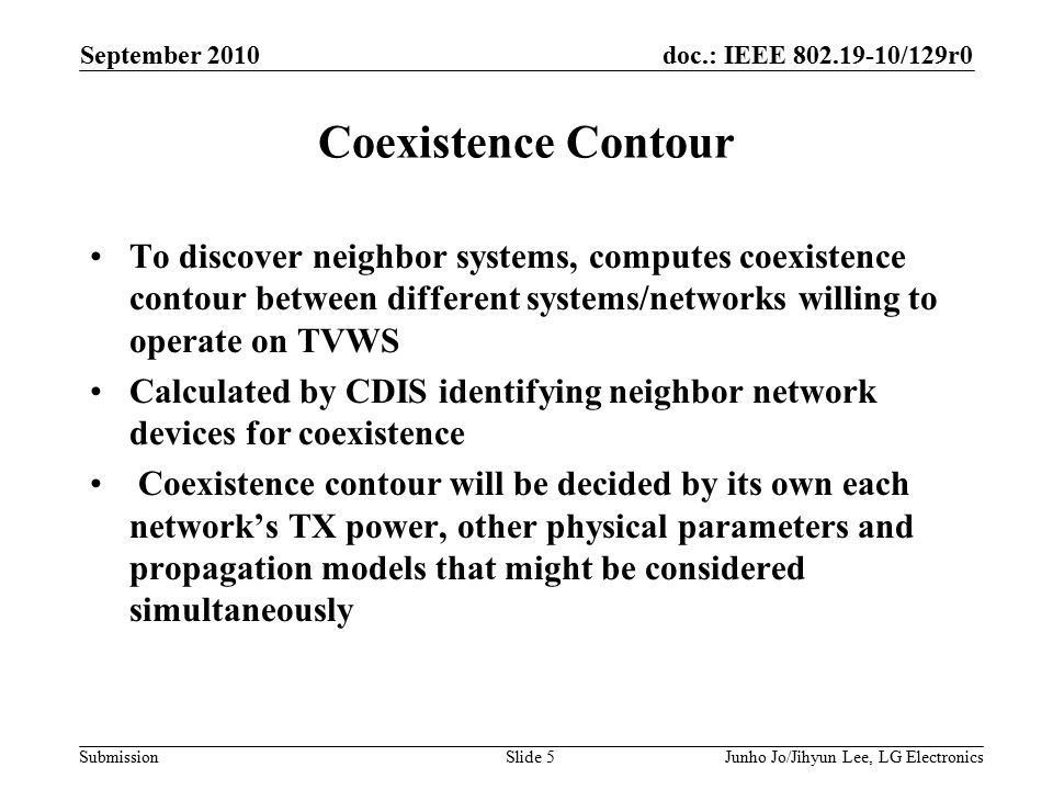 doc.: IEEE /129r0 Submission September 2010 Junho Jo/Jihyun Lee, LG ElectronicsSlide 5 Coexistence Contour To discover neighbor systems, computes coexistence contour between different systems/networks willing to operate on TVWS Calculated by CDIS identifying neighbor network devices for coexistence Coexistence contour will be decided by its own each network’s TX power, other physical parameters and propagation models that might be considered simultaneously