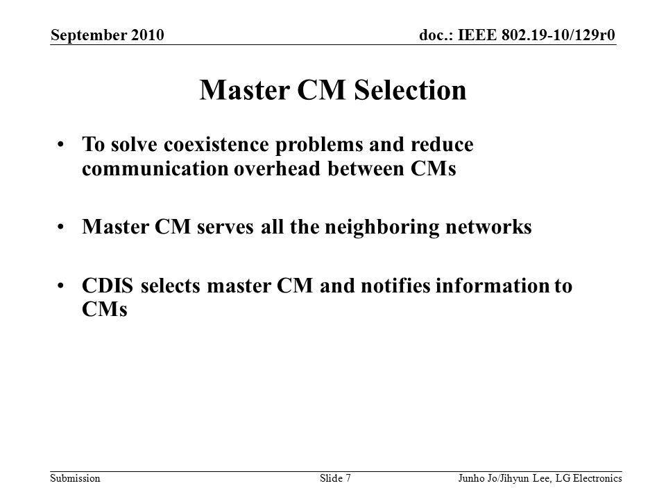 doc.: IEEE /129r0 Submission Master CM Selection September 2010 Junho Jo/Jihyun Lee, LG ElectronicsSlide 7 To solve coexistence problems and reduce communication overhead between CMs Master CM serves all the neighboring networks CDIS selects master CM and notifies information to CMs