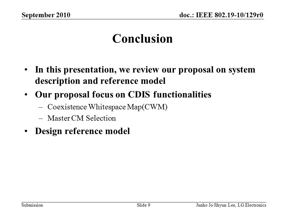 doc.: IEEE /129r0 Submission Conclusion In this presentation, we review our proposal on system description and reference model Our proposal focus on CDIS functionalities –Coexistence Whitespace Map(CWM) –Master CM Selection Design reference model September 2010 Junho Jo/Jihyun Lee, LG ElectronicsSlide 9