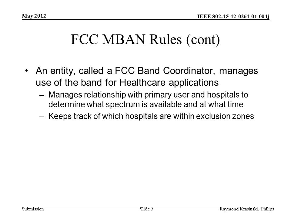 IEEE j Submission FCC MBAN Rules (cont) An entity, called a FCC Band Coordinator, manages use of the band for Healthcare applications –Manages relationship with primary user and hospitals to determine what spectrum is available and at what time –Keeps track of which hospitals are within exclusion zones Slide 5Raymond Krasinski, Philips May 2012