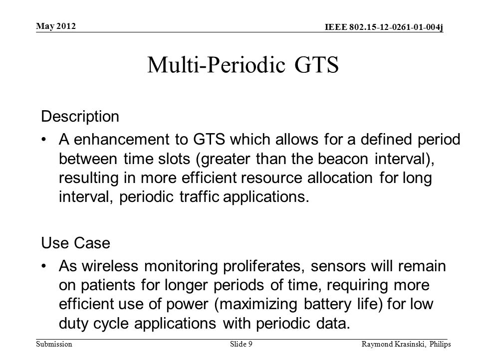IEEE j Submission Multi-Periodic GTS Description A enhancement to GTS which allows for a defined period between time slots (greater than the beacon interval), resulting in more efficient resource allocation for long interval, periodic traffic applications.