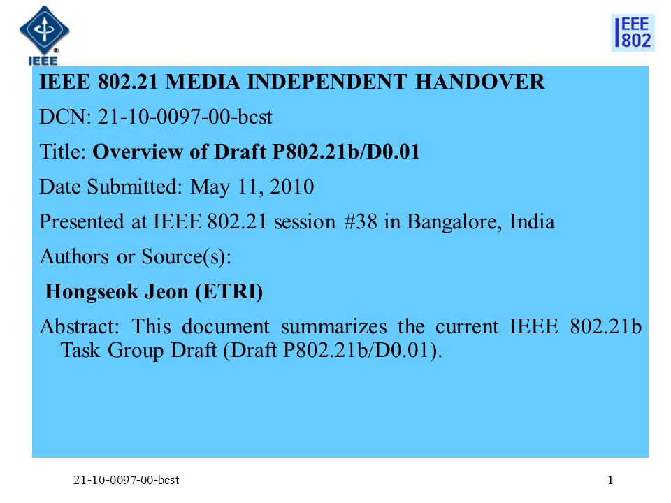 IEEE MEDIA INDEPENDENT HANDOVER DCN: bcst Title: Overview of Draft P802.21b/D0.01 Date Submitted: May 11, 2010 Presented at IEEE session #38 in Bangalore, India Authors or Source(s): Hongseok Jeon (ETRI) Abstract: This document summarizes the current IEEE b Task Group Draft (Draft P802.21b/D0.01).