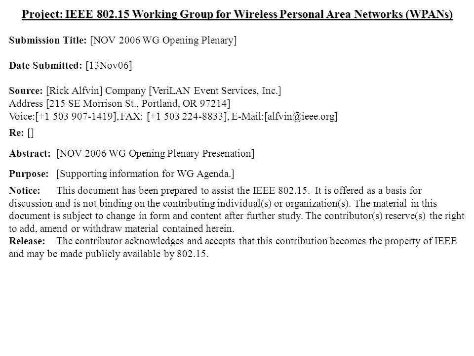 doc.: IEEE Submission November 2006 Rick Alfvin, VeriLAN Event Services, Inc.Slide 1 Project: IEEE Working Group for Wireless Personal Area Networks (WPANs) Submission Title: [NOV 2006 WG Opening Plenary] Date Submitted: [13Nov06] Source: [Rick Alfvin] Company [VeriLAN Event Services, Inc.] Address [215 SE Morrison St., Portland, OR 97214] Voice:[ ], FAX: [ ], Re: [] Abstract:[NOV 2006 WG Opening Plenary Presenation] Purpose:[Supporting information for WG Agenda.] Notice:This document has been prepared to assist the IEEE
