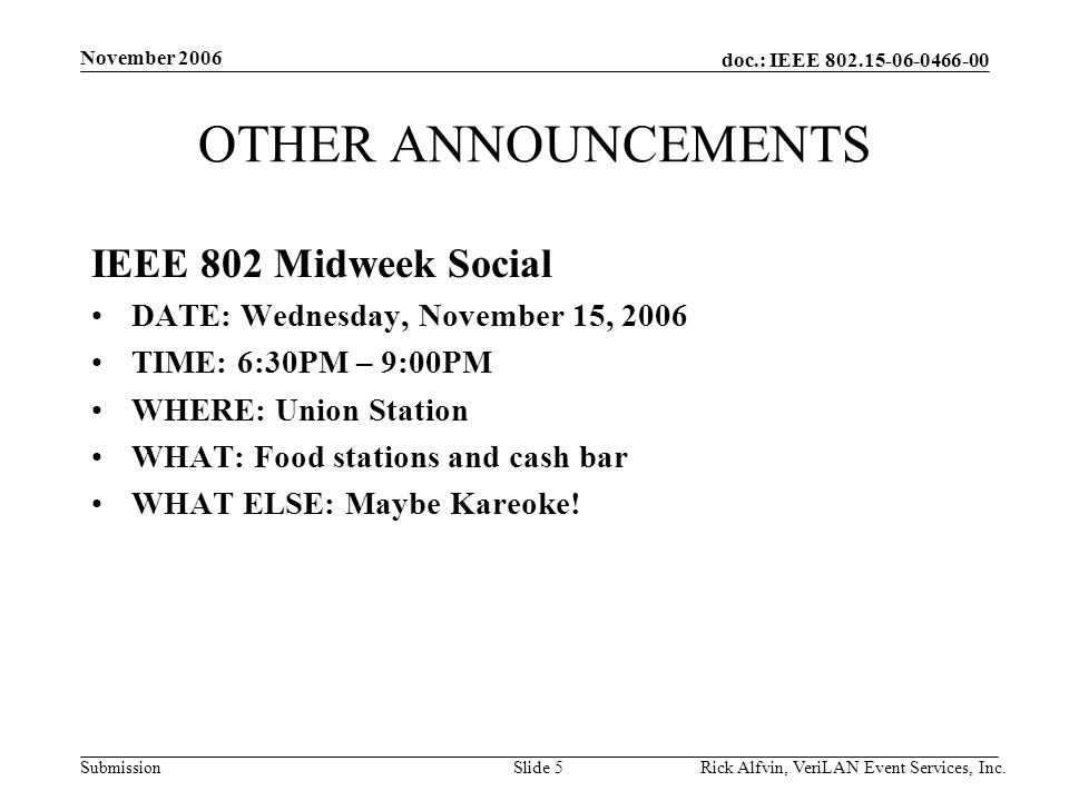 doc.: IEEE Submission November 2006 Rick Alfvin, VeriLAN Event Services, Inc.Slide 5 OTHER ANNOUNCEMENTS IEEE 802 Midweek Social DATE: Wednesday, November 15, 2006 TIME: 6:30PM – 9:00PM WHERE: Union Station WHAT: Food stations and cash bar WHAT ELSE: Maybe Kareoke!