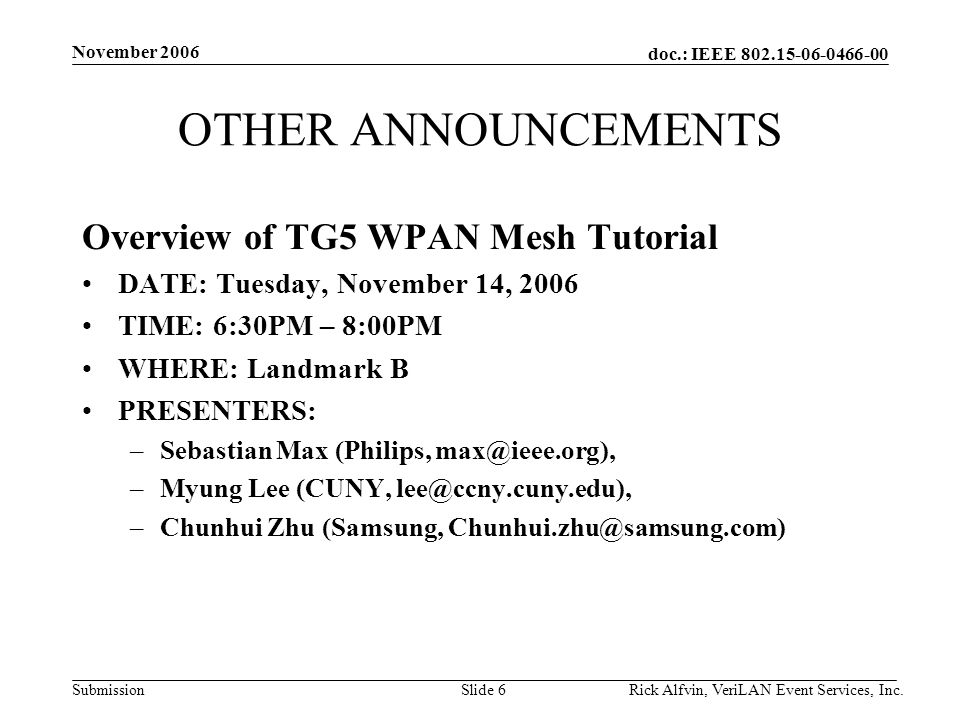 doc.: IEEE Submission November 2006 Rick Alfvin, VeriLAN Event Services, Inc.Slide 6 OTHER ANNOUNCEMENTS Overview of TG5 WPAN Mesh Tutorial DATE: Tuesday, November 14, 2006 TIME: 6:30PM – 8:00PM WHERE: Landmark B PRESENTERS: –Sebastian Max (Philips, –Myung Lee (CUNY, –Chunhui Zhu (Samsung,