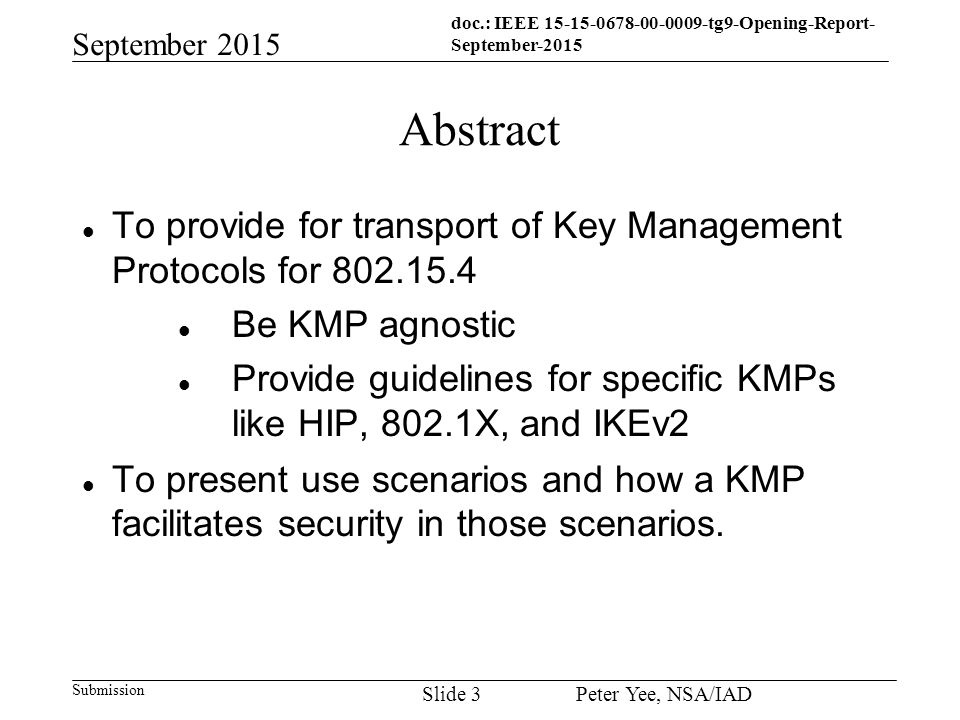 doc.: IEEE tg9-Opening-Report- September-2015 Submission September 2015 Peter Yee, NSA/IAD Slide 3 Abstract To provide for transport of Key Management Protocols for Be KMP agnostic Provide guidelines for specific KMPs like HIP, 802.1X, and IKEv2 To present use scenarios and how a KMP facilitates security in those scenarios.