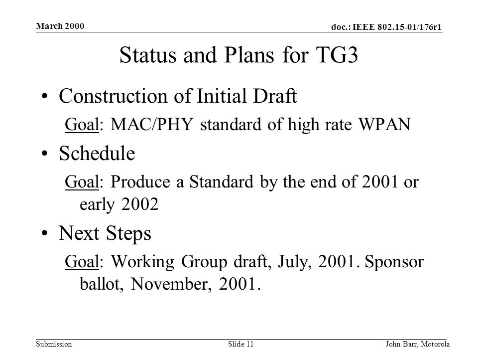 doc.: IEEE /176r1 Submission March 2000 John Barr, MotorolaSlide 11 Status and Plans for TG3 Construction of Initial Draft Goal: MAC/PHY standard of high rate WPAN Schedule Goal: Produce a Standard by the end of 2001 or early 2002 Next Steps Goal: Working Group draft, July, 2001.