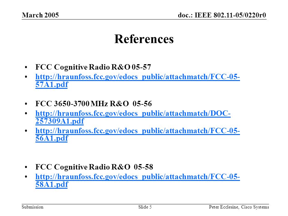 doc.: IEEE /0220r0 Submission March 2005 Peter Ecclesine, Cisco SystemsSlide 5 References FCC Cognitive Radio R&O A1.pdfhttp://hraunfoss.fcc.gov/edocs_public/attachmatch/FCC A1.pdf FCC MHz R&O A1.pdfhttp://hraunfoss.fcc.gov/edocs_public/attachmatch/DOC A1.pdf   56A1.pdfhttp://hraunfoss.fcc.gov/edocs_public/attachmatch/FCC A1.pdf FCC Cognitive Radio R&O A1.pdfhttp://hraunfoss.fcc.gov/edocs_public/attachmatch/FCC A1.pdf