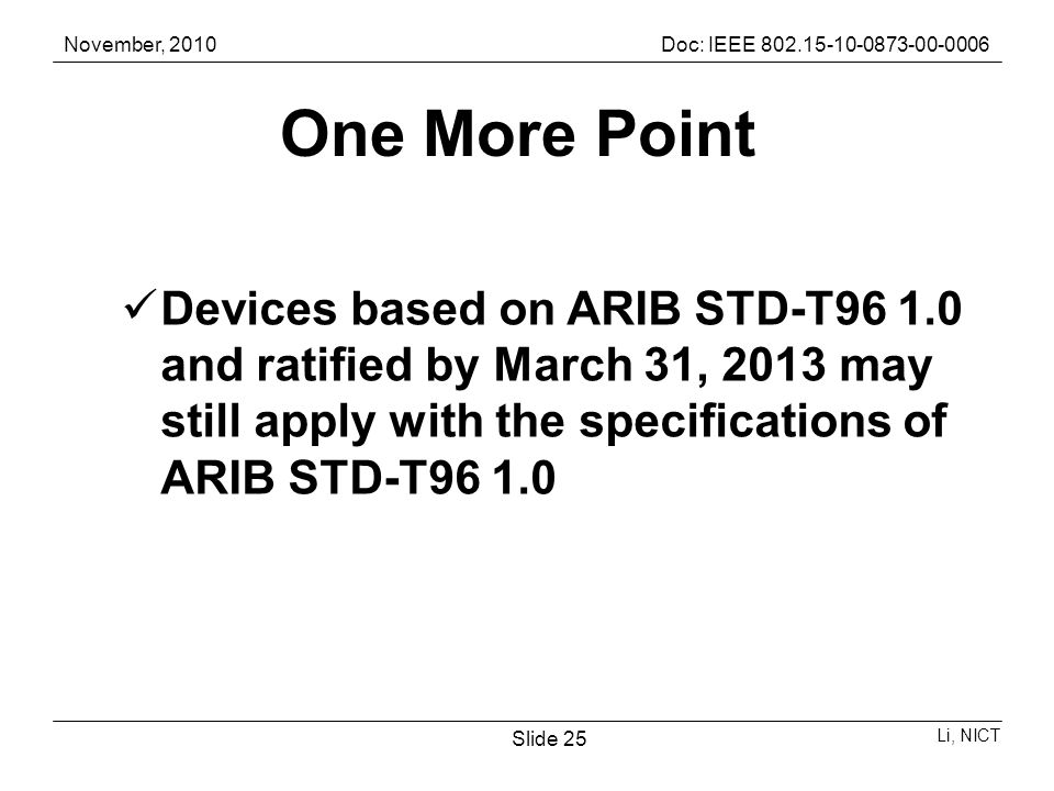 November, 2010Doc: IEEE Li, NICT Slide 25 One More Point Devices based on ARIB STD-T and ratified by March 31, 2013 may still apply with the specifications of ARIB STD-T96 1.0