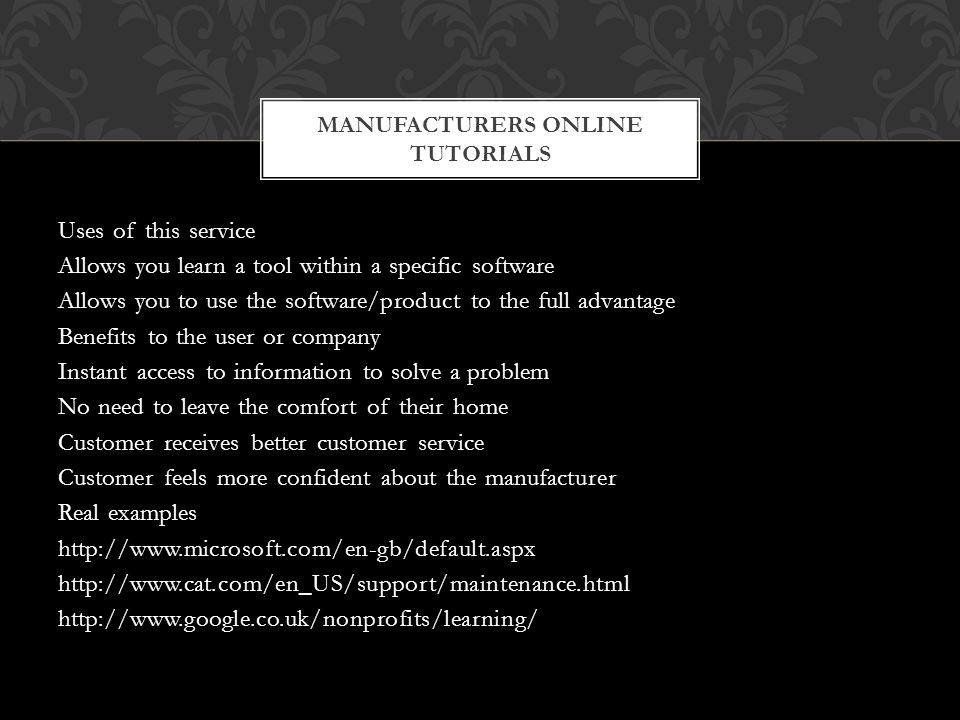 Uses of this service Allows you learn a tool within a specific software Allows you to use the software/product to the full advantage Benefits to the user or company Instant access to information to solve a problem No need to leave the comfort of their home Customer receives better customer service Customer feels more confident about the manufacturer Real examples MANUFACTURERS ONLINE TUTORIALS