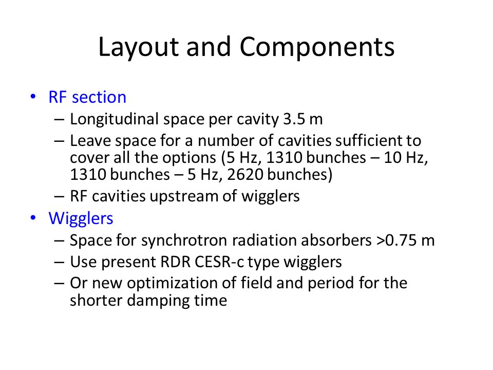 Layout and Components RF section – Longitudinal space per cavity 3.5 m – Leave space for a number of cavities sufficient to cover all the options (5 Hz, 1310 bunches – 10 Hz, 1310 bunches – 5 Hz, 2620 bunches) – RF cavities upstream of wigglers Wigglers – Space for synchrotron radiation absorbers >0.75 m – Use present RDR CESR-c type wigglers – Or new optimization of field and period for the shorter damping time