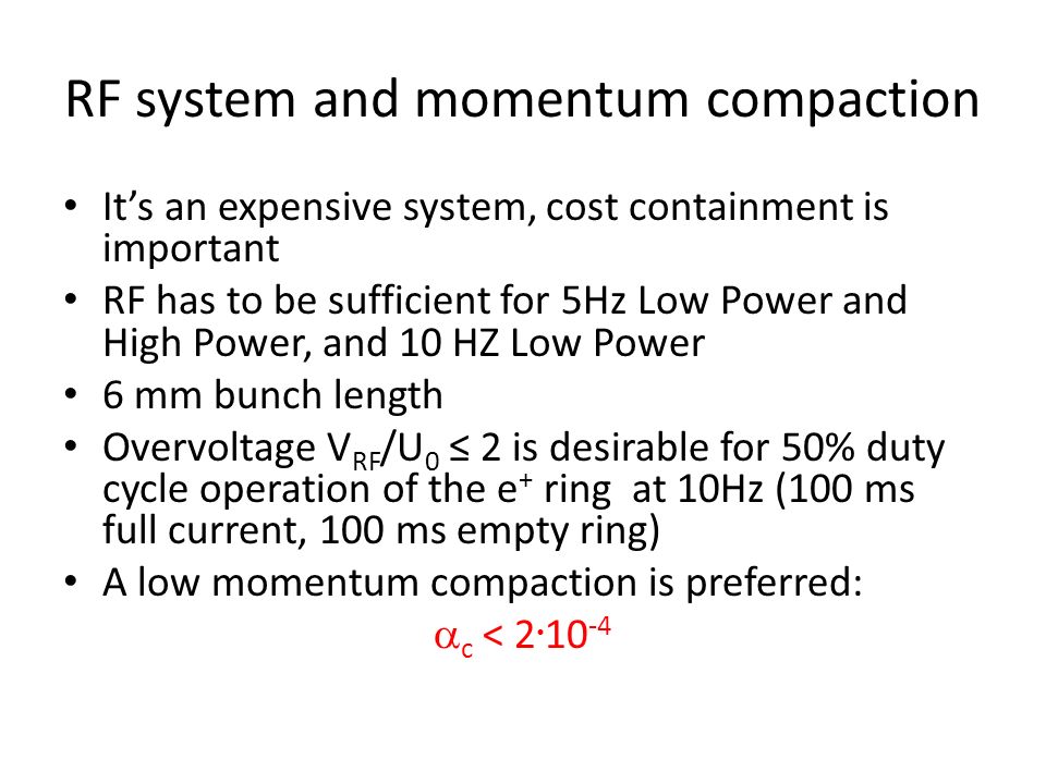 RF system and momentum compaction It’s an expensive system, cost containment is important RF has to be sufficient for 5Hz Low Power and High Power, and 10 HZ Low Power 6 mm bunch length Overvoltage V RF /U 0 ≤ 2 is desirable for 50% duty cycle operation of the e + ring at 10Hz (100 ms full current, 100 ms empty ring) A low momentum compaction is preferred:  c < 2  10 -4