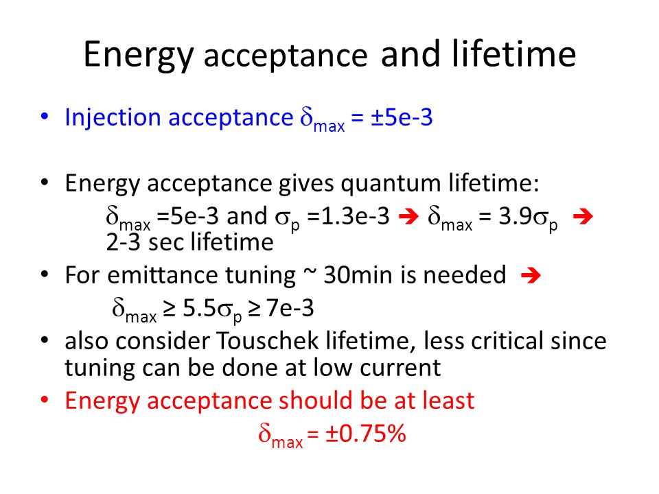 Energy acceptance and lifetime Injection acceptance  max = ±5e-3 Energy acceptance gives quantum lifetime:  max =5e-3 and  p =1.3e-3   max = 3.9  p  2-3 sec lifetime For emittance tuning ~ 30min is needed   max ≥ 5.5  p ≥ 7e-3 also consider Touschek lifetime, less critical since tuning can be done at low current Energy acceptance should be at least  max = ±0.75%