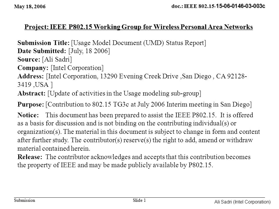 May 18, 2006 Slide 1 doc.: IEEE c Submission Ali Sadri (Intel Corporation) Project: IEEE P Working Group for Wireless Personal Area Networks Submission Title: [Usage Model Document (UMD) Status Report] Date Submitted: [July, ] Source: [Ali Sadri] Company: [Intel Corporation] Address: [Intel Corporation, Evening Creek Drive,San Diego, CA ,USA ] Abstract: [Update of activities in the Usage modeling sub-group] Purpose:[Contribution to TG3c at July 2006 Interim meeting in San Diego] Notice:This document has been prepared to assist the IEEE P