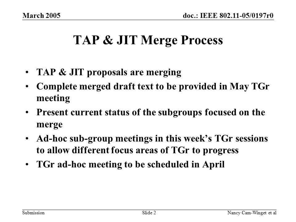 doc.: IEEE /0197r0 Submission March 2005 Nancy Cam-Winget et alSlide 2 TAP & JIT Merge Process TAP & JIT proposals are merging Complete merged draft text to be provided in May TGr meeting Present current status of the subgroups focused on the merge Ad-hoc sub-group meetings in this week’s TGr sessions to allow different focus areas of TGr to progress TGr ad-hoc meeting to be scheduled in April