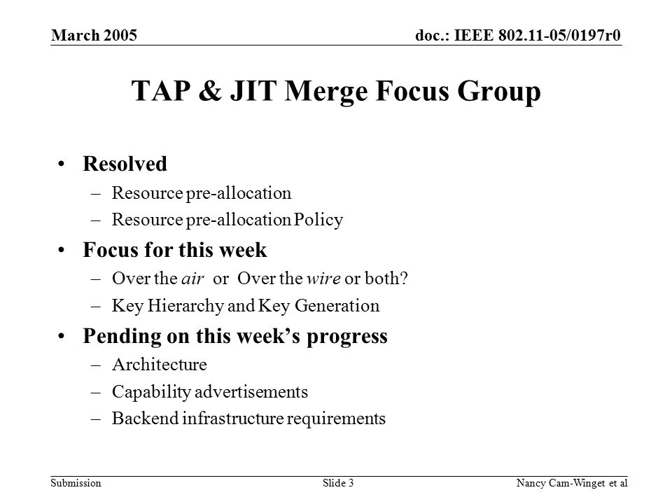 doc.: IEEE /0197r0 Submission March 2005 Nancy Cam-Winget et alSlide 3 TAP & JIT Merge Focus Group Resolved –Resource pre-allocation –Resource pre-allocation Policy Focus for this week –Over the air or Over the wire or both.