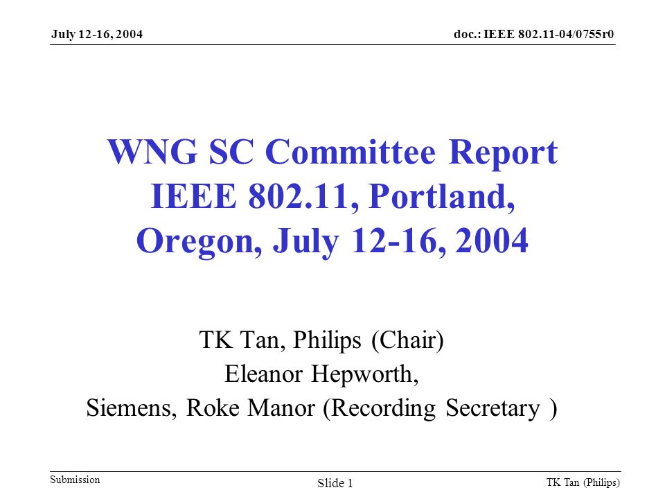 doc.: IEEE /0755r0 Submission July 12-16, 2004 TK Tan (Philips) Slide 1 WNG SC Committee Report IEEE , Portland, Oregon, July 12-16, 2004 TK Tan, Philips (Chair) Eleanor Hepworth, Siemens, Roke Manor (Recording Secretary )