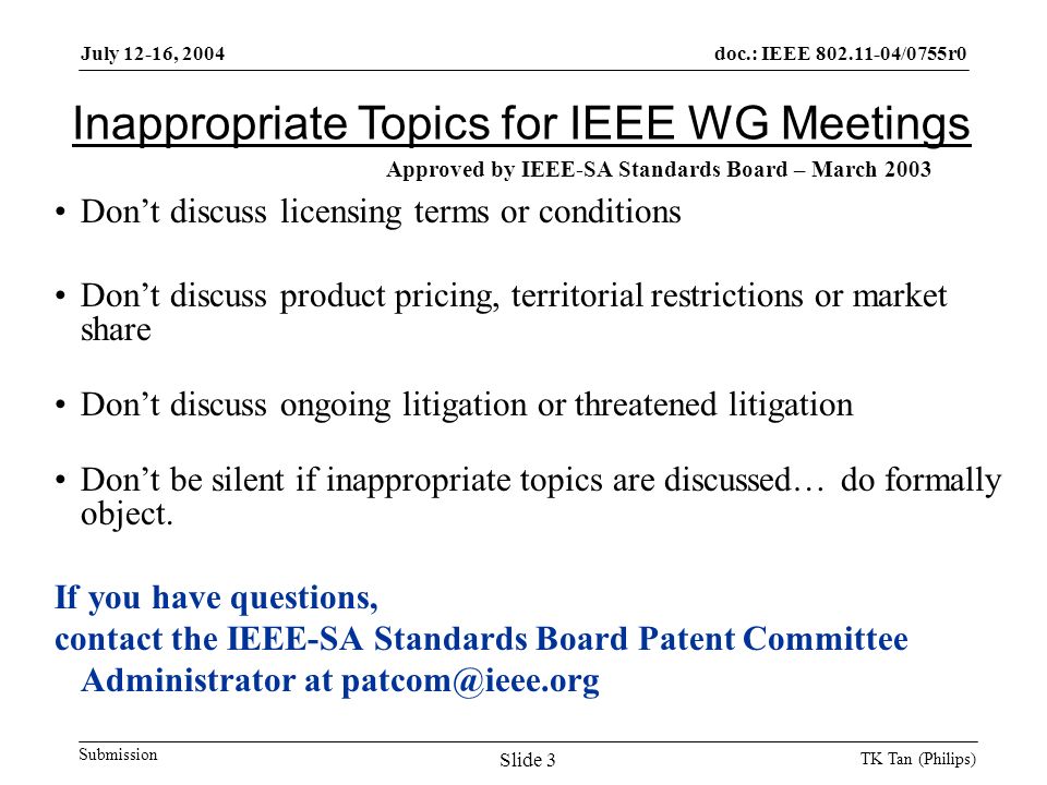 doc.: IEEE /0755r0 Submission July 12-16, 2004 TK Tan (Philips) Slide 3 Inappropriate Topics for IEEE WG Meetings Don’t discuss licensing terms or conditions Don’t discuss product pricing, territorial restrictions or market share Don’t discuss ongoing litigation or threatened litigation Don’t be silent if inappropriate topics are discussed… do formally object.