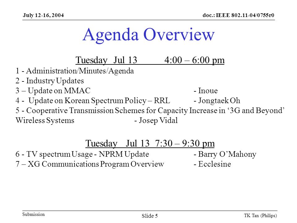 doc.: IEEE /0755r0 Submission July 12-16, 2004 TK Tan (Philips) Slide 5 Agenda Overview Tuesday Jul 134:00 – 6:00 pm 1 - Administration/Minutes/Agenda 2 - Industry Updates 3 – Update on MMAC - Inoue 4 - Update on Korean Spectrum Policy – RRL- Jongtaek Oh 5 - Cooperative Transmission Schemes for Capacity Increase in ‘3G and Beyond’ Wireless Systems- Josep Vidal Tuesday Jul 13 7:30 – 9:30 pm 6 - TV spectrum Usage - NPRM Update- Barry O’Mahony 7 – XG Communications Program Overview - Ecclesine
