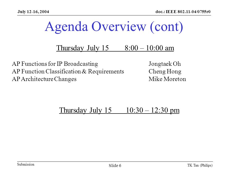 doc.: IEEE /0755r0 Submission July 12-16, 2004 TK Tan (Philips) Slide 6 Agenda Overview (cont) Thursday July 158:00 – 10:00 am AP Functions for IP BroadcastingJongtaek Oh AP Function Classification & RequirementsCheng Hong AP Architecture ChangesMike Moreton Thursday July 1510:30 – 12:30 pm