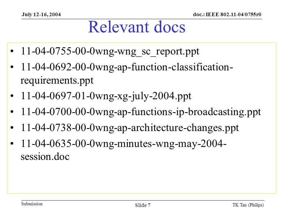 doc.: IEEE /0755r0 Submission July 12-16, 2004 TK Tan (Philips) Slide 7 Relevant docs wng-wng_sc_report.ppt wng-ap-function-classification- requirements.ppt wng-xg-july-2004.ppt wng-ap-functions-ip-broadcasting.ppt wng-ap-architecture-changes.ppt wng-minutes-wng-may session.doc