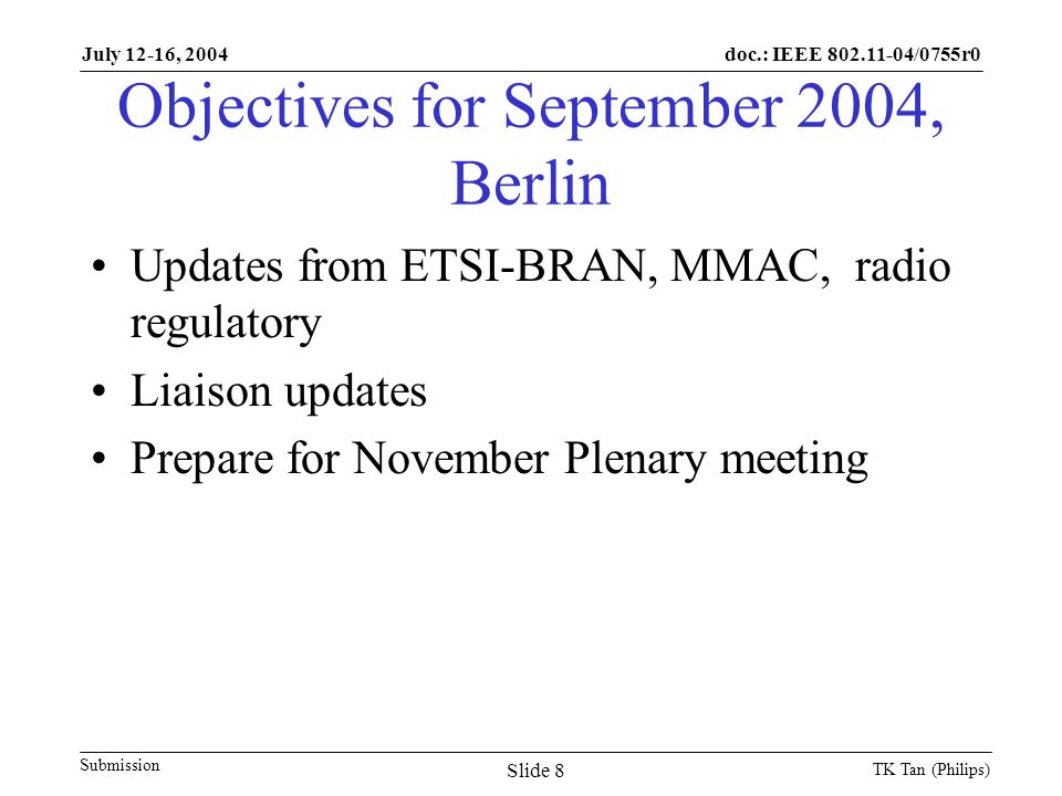 doc.: IEEE /0755r0 Submission July 12-16, 2004 TK Tan (Philips) Slide 8 Objectives for September 2004, Berlin Updates from ETSI-BRAN, MMAC, radio regulatory Liaison updates Prepare for November Plenary meeting