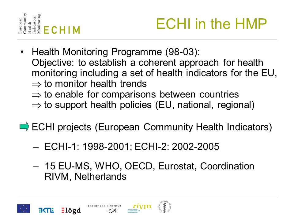 ECHI in the HMP Health Monitoring Programme (98-03): Objective: to establish a coherent approach for health monitoring including a set of health indicators for the EU,  to monitor health trends  to enable for comparisons between countries  to support health policies (EU, national, regional) ECHI projects (European Community Health Indicators) –ECHI-1: ; ECHI-2: –15 EU-MS, WHO, OECD, Eurostat, Coordination RIVM, Netherlands
