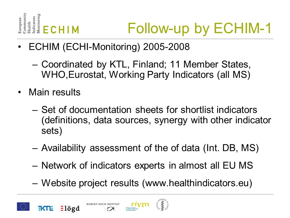 Follow-up by ECHIM-1 ECHIM (ECHI-Monitoring) –Coordinated by KTL, Finland; 11 Member States, WHO,Eurostat, Working Party Indicators (all MS) Main results –Set of documentation sheets for shortlist indicators (definitions, data sources, synergy with other indicator sets) –Availability assessment of the of data (Int.