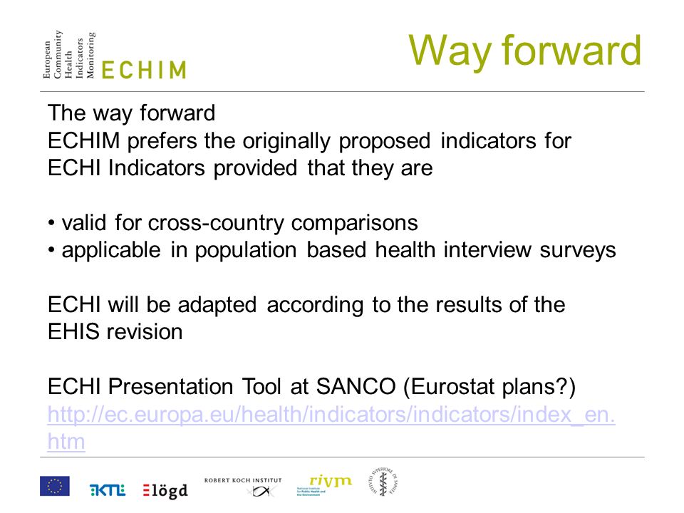 The way forward ECHIM prefers the originally proposed indicators for ECHI Indicators provided that they are valid for cross-country comparisons applicable in population based health interview surveys ECHI will be adapted according to the results of the EHIS revision ECHI Presentation Tool at SANCO (Eurostat plans )