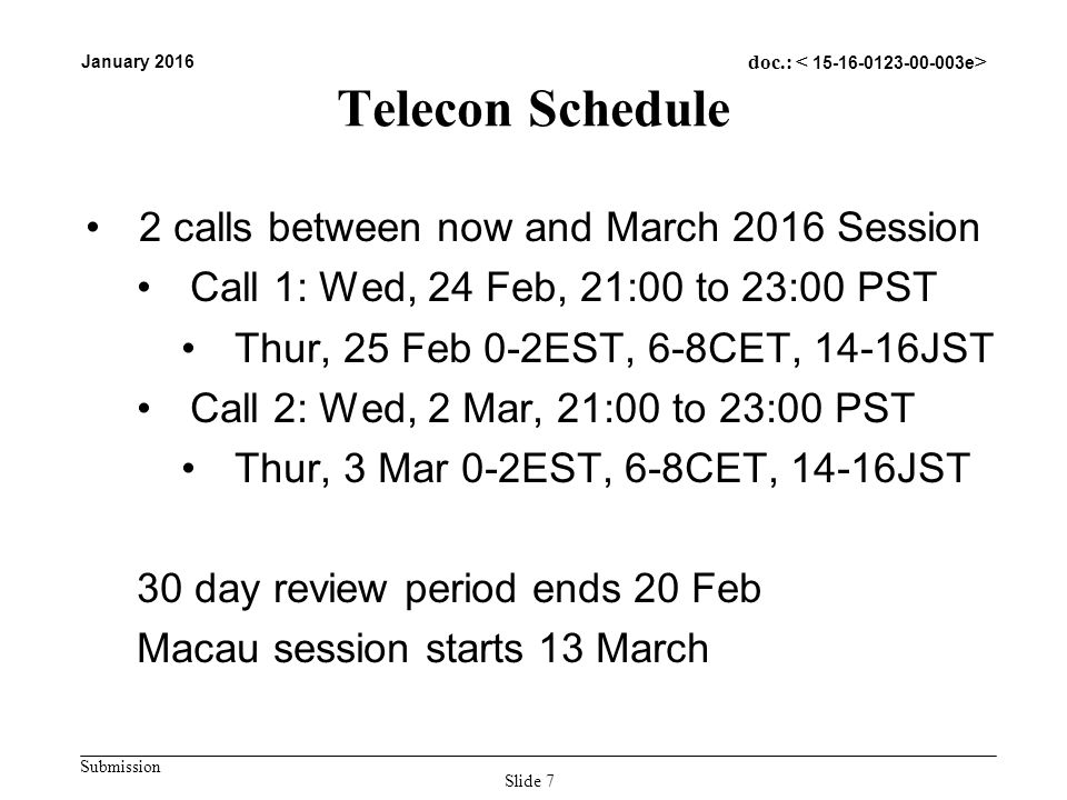 Submission January 2016 doc.: Telecon Schedule 2 calls between now and March 2016 Session Call 1: Wed, 24 Feb, 21:00 to 23:00 PST Thur, 25 Feb 0-2EST, 6-8CET, 14-16JST Call 2: Wed, 2 Mar, 21:00 to 23:00 PST Thur, 3 Mar 0-2EST, 6-8CET, 14-16JST 30 day review period ends 20 Feb Macau session starts 13 March Slide 7