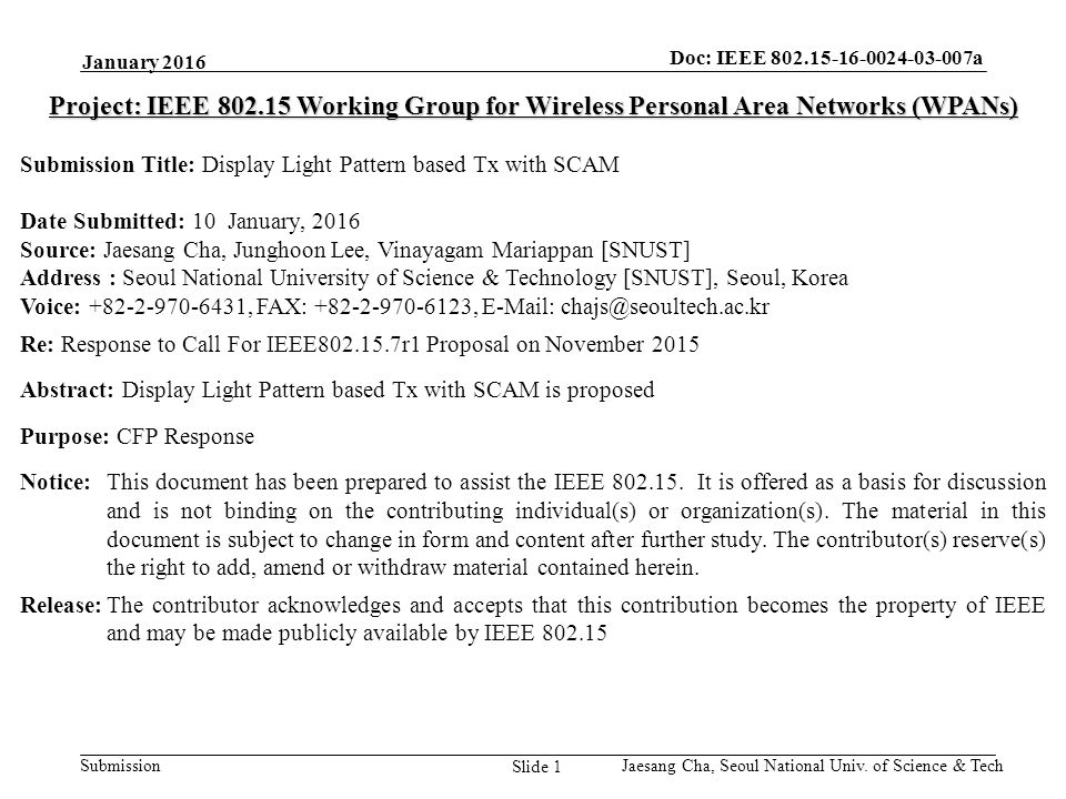 Submission Doc: IEEE a Slide 1 Project: IEEE Working Group for Wireless Personal Area Networks (WPANs) Submission Title: Display Light Pattern based Tx with SCAM Date Submitted: 10 January, 2016 Source: Jaesang Cha, Junghoon Lee, Vinayagam Mariappan [SNUST] Address : Seoul National University of Science & Technology [SNUST], Seoul, Korea Voice: , FAX: ,   Re: Response to Call For IEEE r1 Proposal on November 2015 Abstract: Display Light Pattern based Tx with SCAM is proposed Purpose: CFP Response Notice:This document has been prepared to assist the IEEE