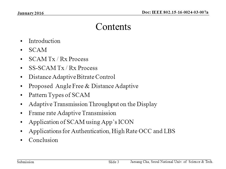 Submission Doc: IEEE a Slide 3 Contents Introduction SCAM SCAM Tx / Rx Process SS-SCAM Tx / Rx Process Distance Adaptive Bitrate Control Proposed Angle Free & Distance Adaptive Pattern Types of SCAM Adaptive Transmission Throughput on the Display Frame rate Adaptive Transmission Application of SCAM using App’s ICON Applications for Authentication, High Rate OCC and LBS Conclusion January 2016 Jaesang Cha, Seoul National Univ.