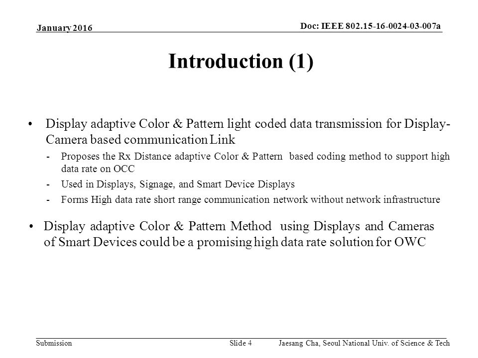 Submission Doc: IEEE a Slide 4 Introduction (1) Display adaptive Color & Pattern light coded data transmission for Display- Camera based communication Link -Proposes the Rx Distance adaptive Color & Pattern based coding method to support high data rate on OCC -Used in Displays, Signage, and Smart Device Displays -Forms High data rate short range communication network without network infrastructure January 2016 Display adaptive Color & Pattern Method using Displays and Cameras of Smart Devices could be a promising high data rate solution for OWC Jaesang Cha, Seoul National Univ.