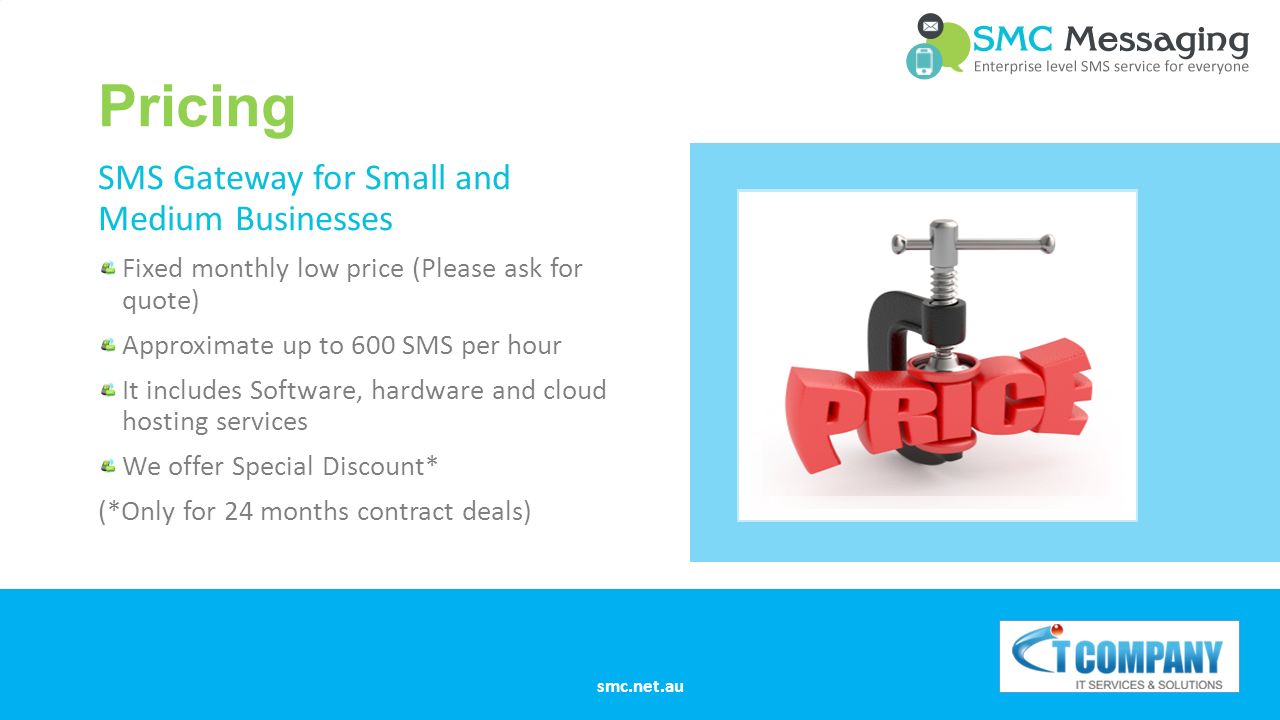 Pricing SMS Gateway for Small and Medium Businesses Fixed monthly low price (Please ask for quote) Approximate up to 600 SMS per hour It includes Software, hardware and cloud hosting services We offer Special Discount* (*Only for 24 months contract deals) smc.net.au