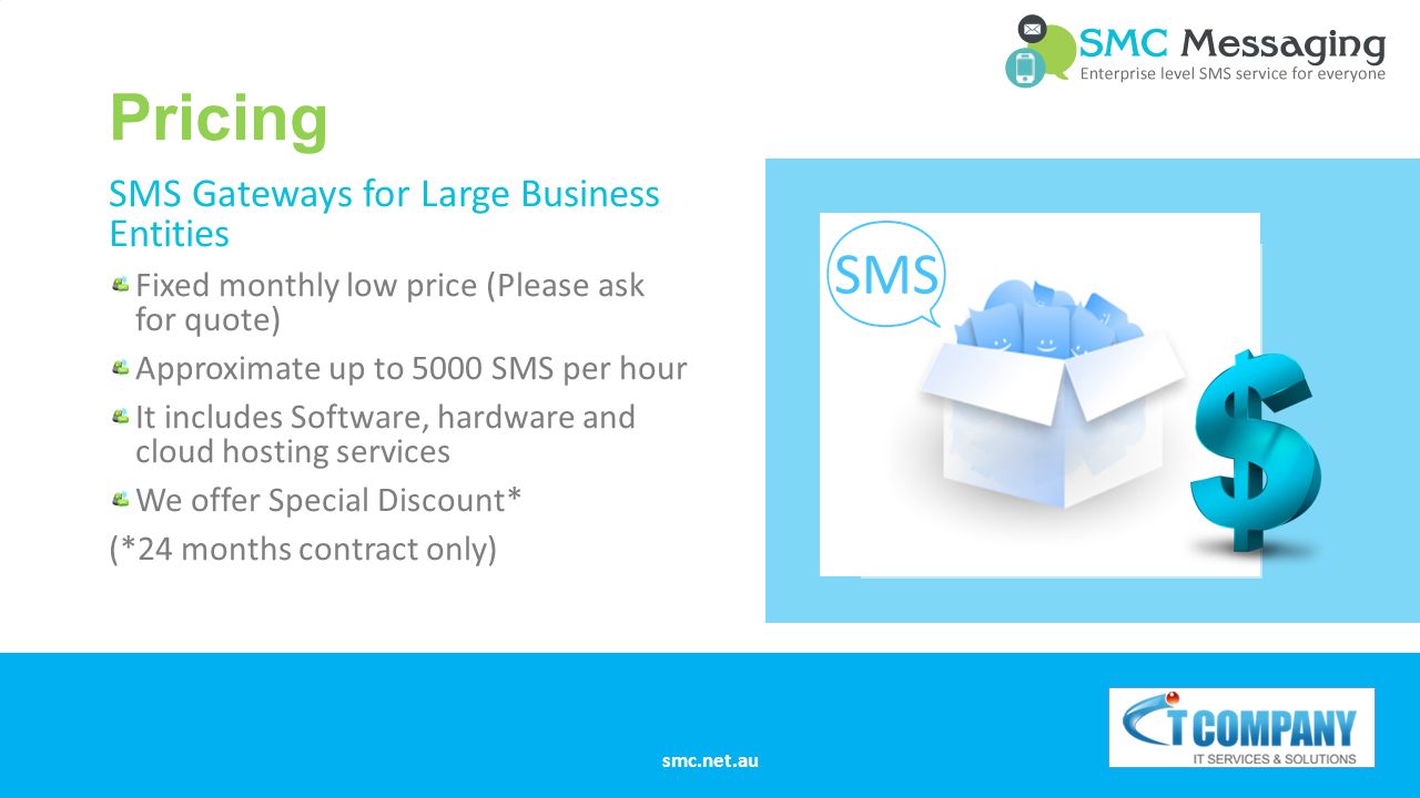 Pricing SMS Gateways for Large Business Entities Fixed monthly low price (Please ask for quote) Approximate up to 5000 SMS per hour It includes Software, hardware and cloud hosting services We offer Special Discount* (*24 months contract only) smc.net.au
