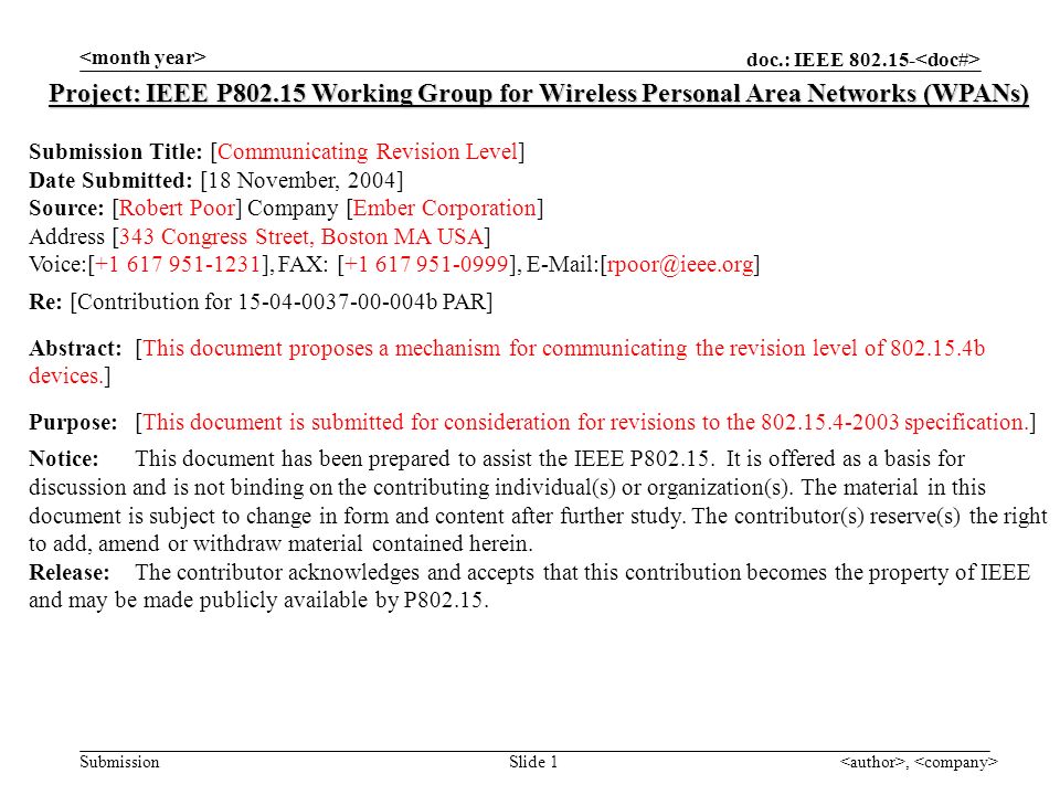 doc.: IEEE Submission, Slide 1 Project: IEEE P Working Group for Wireless Personal Area Networks (WPANs) Submission Title: [Communicating Revision Level] Date Submitted: [18 November, 2004] Source: [Robert Poor] Company [Ember Corporation] Address [343 Congress Street, Boston MA USA] Voice:[ ], FAX: [ ], Re: [Contribution for b PAR] Abstract:[This document proposes a mechanism for communicating the revision level of b devices.] Purpose:[This document is submitted for consideration for revisions to the specification.] Notice:This document has been prepared to assist the IEEE P