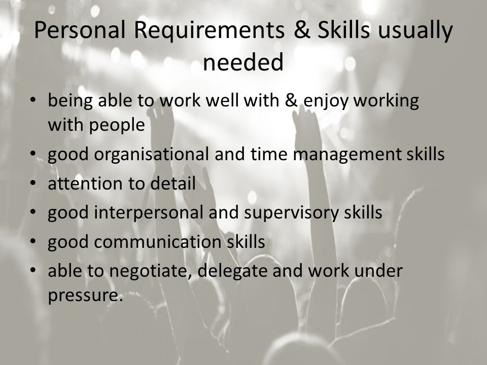 Personal Requirements & Skills usually needed being able to work well with & enjoy working with people good organisational and time management skills attention to detail good interpersonal and supervisory skills good communication skills able to negotiate, delegate and work under pressure.