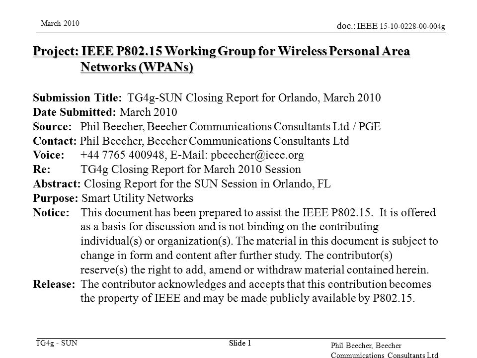 doc.: IEEE g TG4g - SUN March 2010 Phil Beecher, Beecher Communications Consultants Ltd Slide 1 Project: IEEE P Working Group for Wireless Personal Area Networks (WPANs) Submission Title: TG4g-SUN Closing Report for Orlando, March 2010 Date Submitted: March 2010 Source: Phil Beecher, Beecher Communications Consultants Ltd / PGE Contact: Phil Beecher, Beecher Communications Consultants Ltd Voice: ,   Re: TG4g Closing Report for March 2010 Session Abstract: Closing Report for the SUN Session in Orlando, FL Purpose: Smart Utility Networks Notice:This document has been prepared to assist the IEEE P