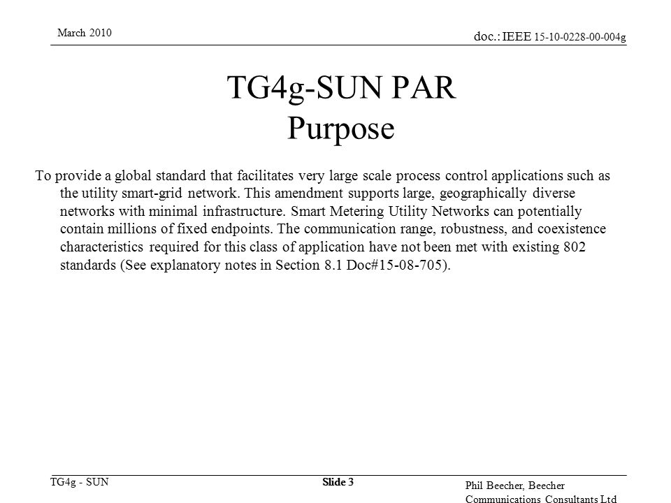 doc.: IEEE g TG4g - SUN March 2010 Phil Beecher, Beecher Communications Consultants Ltd Slide 3 TG4g-SUN PAR Purpose To provide a global standard that facilitates very large scale process control applications such as the utility smart-grid network.