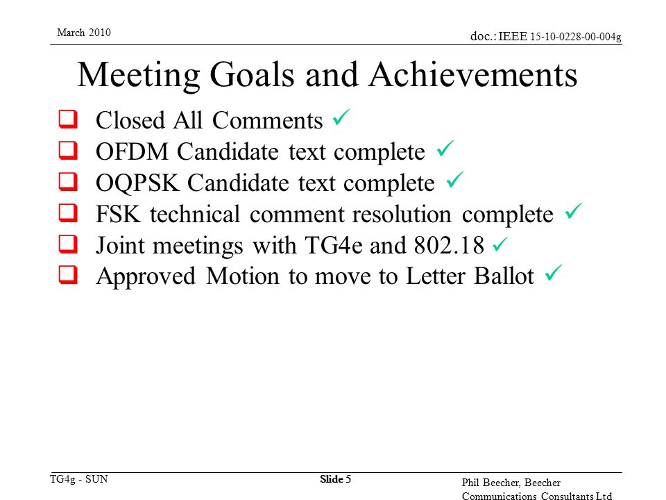 doc.: IEEE g TG4g - SUN March 2010 Phil Beecher, Beecher Communications Consultants Ltd Slide 5 Meeting Goals and Achievements  Closed All Comments  OFDM Candidate text complete  OQPSK Candidate text complete  FSK technical comment resolution complete  Joint meetings with TG4e and  Approved Motion to move to Letter Ballot