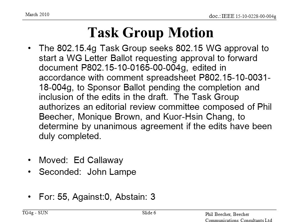 doc.: IEEE g TG4g - SUN March 2010 Phil Beecher, Beecher Communications Consultants Ltd Slide 6 Task Group Motion The g Task Group seeks WG approval to start a WG Letter Ballot requesting approval to forward document P g, edited in accordance with comment spreadsheet P g, to Sponsor Ballot pending the completion and inclusion of the edits in the draft.