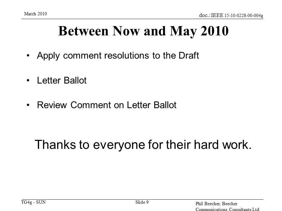 doc.: IEEE g TG4g - SUN March 2010 Phil Beecher, Beecher Communications Consultants Ltd Slide 9 Between Now and May 2010 Apply comment resolutions to the Draft Letter Ballot Review Comment on Letter Ballot Thanks to everyone for their hard work.