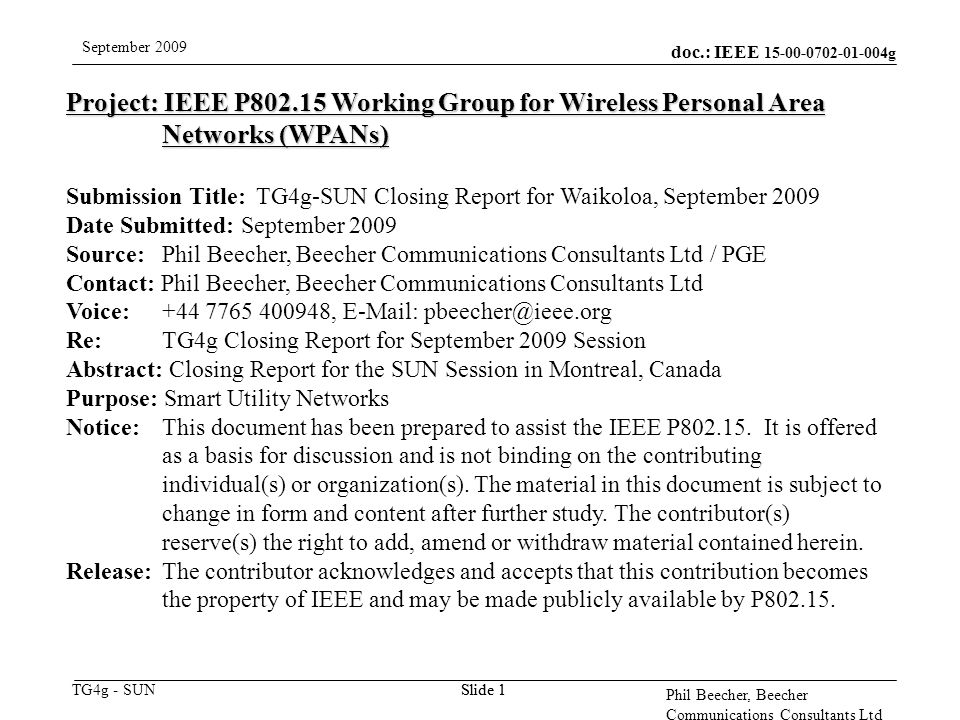 doc.: IEEE g TG4g - SUN September 2009 Phil Beecher, Beecher Communications Consultants Ltd Slide 1 Project: IEEE P Working Group for Wireless Personal Area Networks (WPANs) Submission Title: TG4g-SUN Closing Report for Waikoloa, September 2009 Date Submitted: September 2009 Source: Phil Beecher, Beecher Communications Consultants Ltd / PGE Contact: Phil Beecher, Beecher Communications Consultants Ltd Voice: ,   Re: TG4g Closing Report for September 2009 Session Abstract: Closing Report for the SUN Session in Montreal, Canada Purpose: Smart Utility Networks Notice:This document has been prepared to assist the IEEE P
