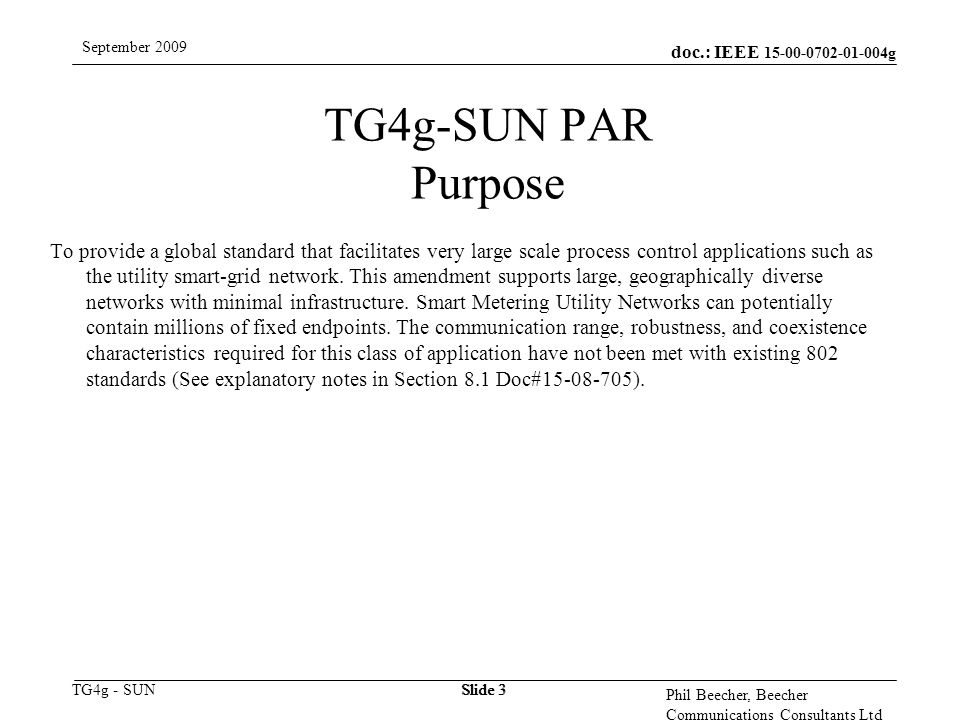 doc.: IEEE g TG4g - SUN September 2009 Phil Beecher, Beecher Communications Consultants Ltd Slide 3 TG4g-SUN PAR Purpose To provide a global standard that facilitates very large scale process control applications such as the utility smart-grid network.