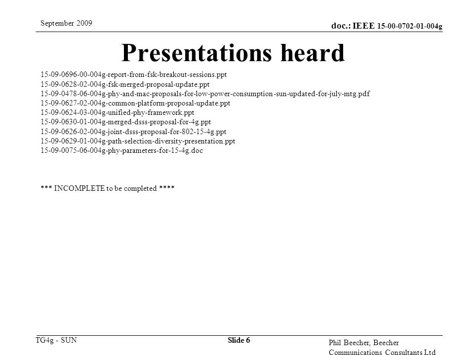doc.: IEEE g TG4g - SUN September 2009 Phil Beecher, Beecher Communications Consultants Ltd Slide 6 Presentations heard g-report-from-fsk-breakout-sessions.ppt g-fsk-merged-proposal-update.ppt g-phy-and-mac-proposals-for-low-power-consumption-sun-updated-for-july-mtg.pdf g-common-platform-proposal-update.ppt g-unified-phy-framework.ppt g-merged-dsss-proposal-for-4g.ppt g-joint-dsss-proposal-for g.ppt g-path-selection-diversity-presentation.ppt g-phy-parameters-for-15-4g.doc *** INCOMPLETE to be completed ****